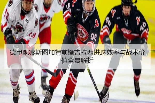 德甲观察斯图加特前锋吉拉西进球效率与战术价值全景解析