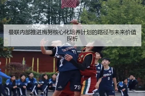 曼联内部推进梅努核心化培养计划的路径与未来价值探析 - 新闻资讯相关报道缩略图